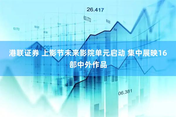 港联证券 上影节未来影院单元启动 集中展映16部中外作品