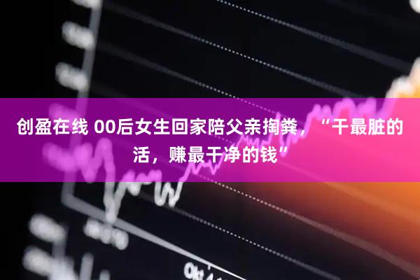 创盈在线 00后女生回家陪父亲掏粪，“干最脏的活，赚最干净的钱”