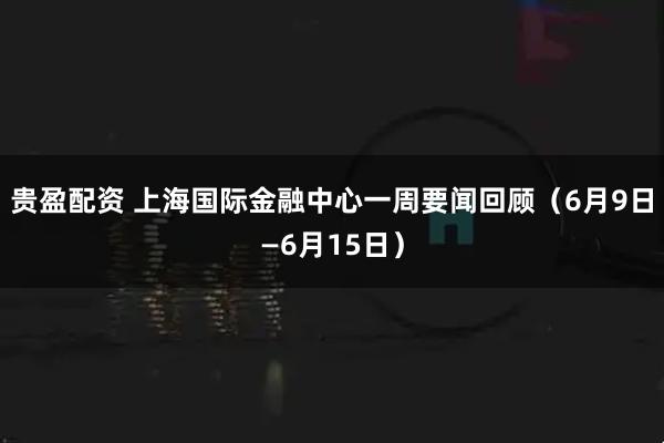 贵盈配资 上海国际金融中心一周要闻回顾（6月9日—6月15日）