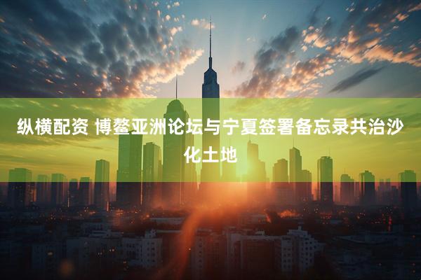 纵横配资 博鳌亚洲论坛与宁夏签署备忘录共治沙化土地