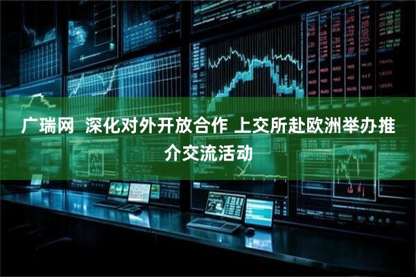 广瑞网  深化对外开放合作 上交所赴欧洲举办推介交流活动