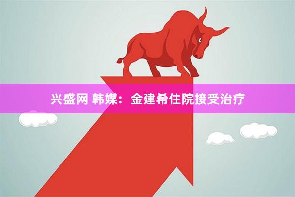 兴盛网 韩媒：金建希住院接受治疗