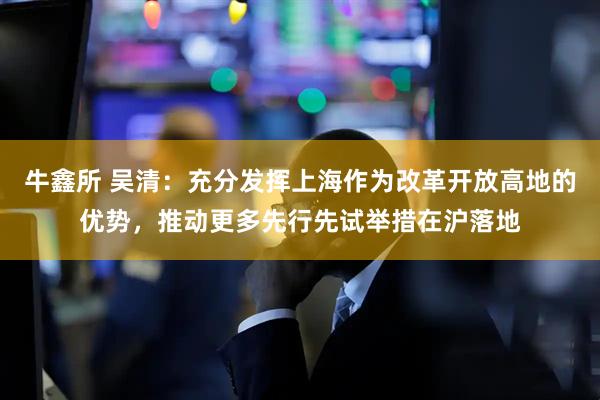 牛鑫所 吴清：充分发挥上海作为改革开放高地的优势，推动更多先行先试举措在沪落地