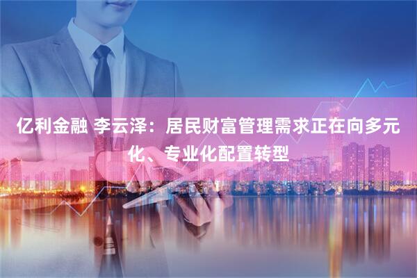 亿利金融 李云泽：居民财富管理需求正在向多元化、专业化配置转型