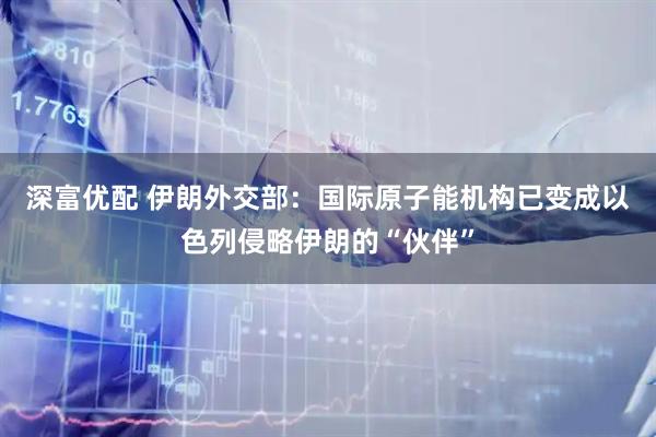 深富优配 伊朗外交部：国际原子能机构已变成以色列侵略伊朗的“伙伴”