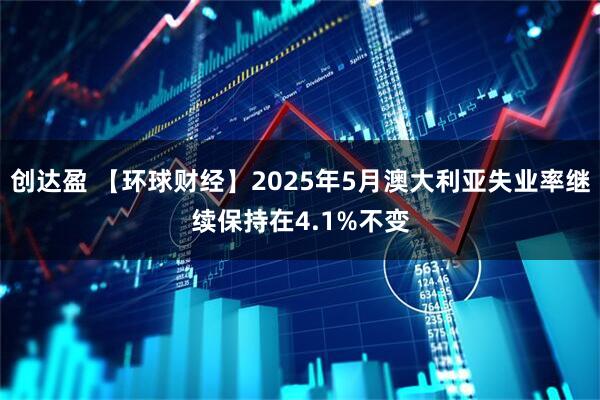 创达盈 【环球财经】2025年5月澳大利亚失业率继续保持在4.1%不变