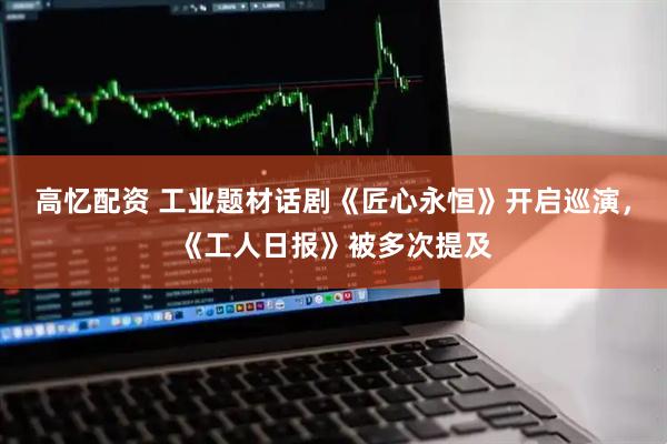 高忆配资 工业题材话剧《匠心永恒》开启巡演，《工人日报》被多次提及