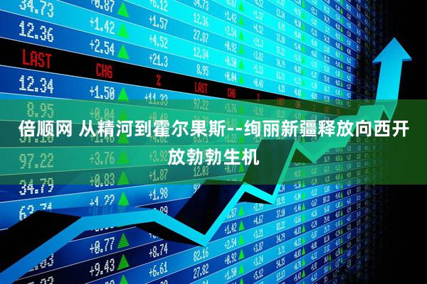 倍顺网 从精河到霍尔果斯--绚丽新疆释放向西开放勃勃生机