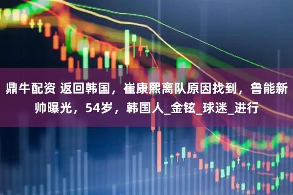 鼎牛配资 返回韩国，崔康熙离队原因找到，鲁能新帅曝光，54岁，韩国人_金铉_球迷_进行
