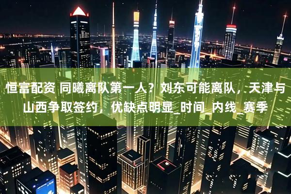 恒富配资 同曦离队第一人？刘东可能离队，天津与山西争取签约，优缺点明显_时间_内线_赛季