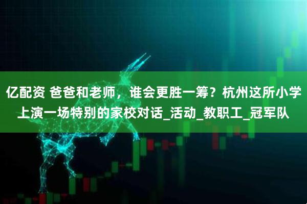 亿配资 爸爸和老师，谁会更胜一筹？杭州这所小学上演一场特别的家校对话_活动_教职工_冠军队