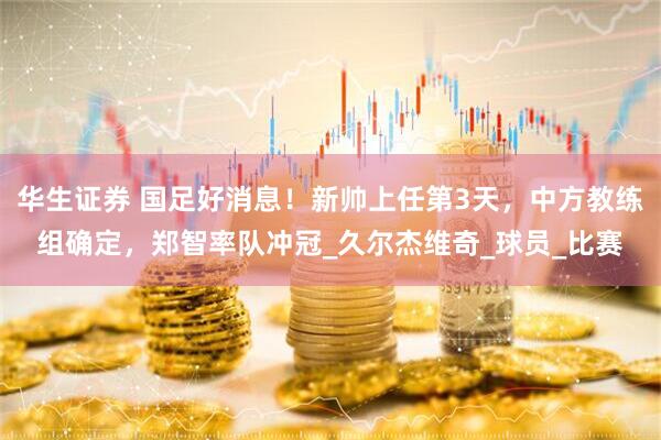 华生证券 国足好消息！新帅上任第3天，中方教练组确定，郑智率队冲冠_久尔杰维奇_球员_比赛