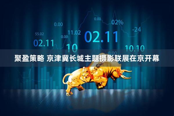 聚盈策略 京津冀长城主题摄影联展在京开幕