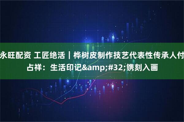 永旺配资 工匠绝活｜桦树皮制作技艺代表性传承人付占祥：生活印记&#32;镌刻入画