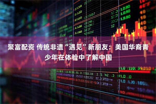 聚富配资 传统非遗“遇见”新朋友：美国华裔青少年在体验中了解中国
