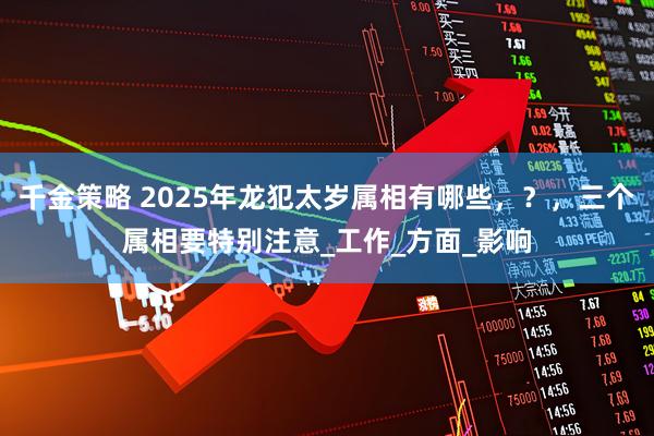 千金策略 2025年龙犯太岁属相有哪些，？，三个属相要特别注意_工作_方面_影响