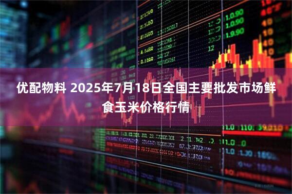 优配物料 2025年7月18日全国主要批发市场鲜食玉米价格行情