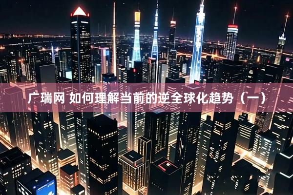 广瑞网 如何理解当前的逆全球化趋势(一)