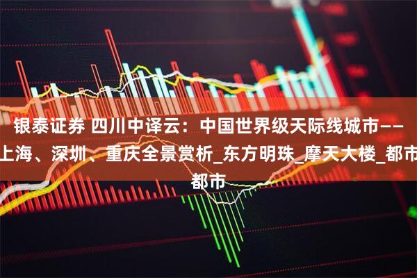 银泰证券 四川中译云：中国世界级天际线城市——上海、深圳、重庆全景赏析_东方明珠_摩天大楼_都市