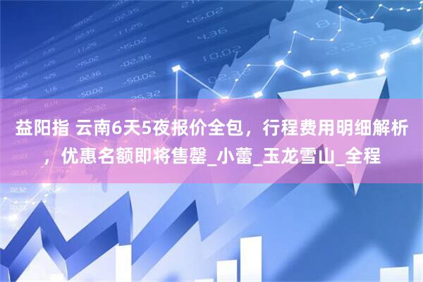 益阳指 云南6天5夜报价全包，行程费用明细解析，优惠名额即将售罄_小蕾_玉龙雪山_全程