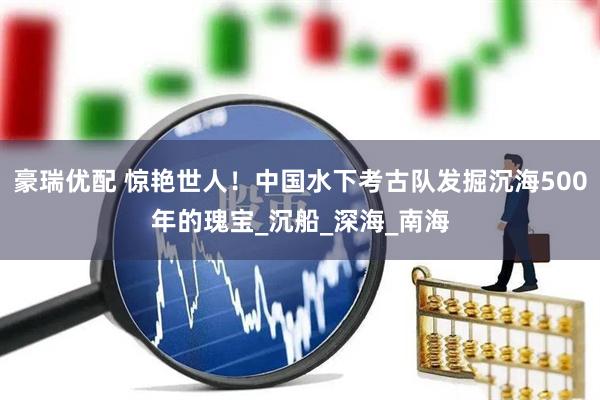 豪瑞优配 惊艳世人！中国水下考古队发掘沉海500年的瑰宝_沉船_深海_南海