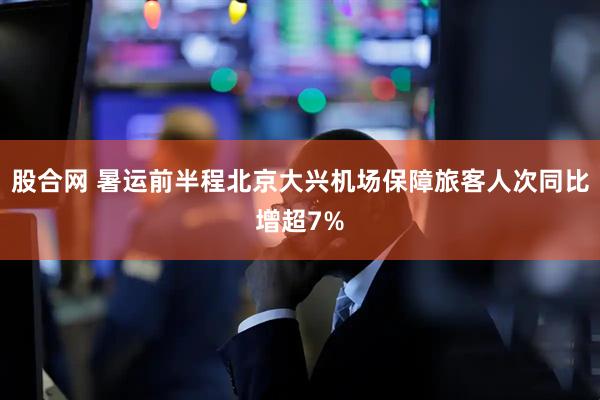 股合网 暑运前半程北京大兴机场保障旅客人次同比增超7%